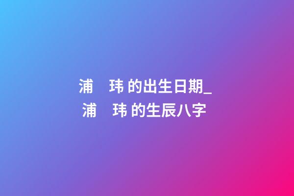 浦　玮 的出生日期_  浦　玮 的生辰八字
